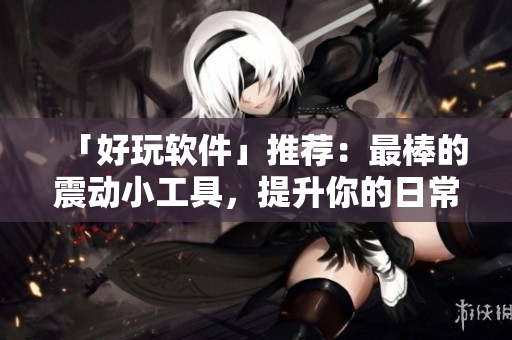 「好玩软件」推荐：最棒的震动小工具，提升你的日常体验