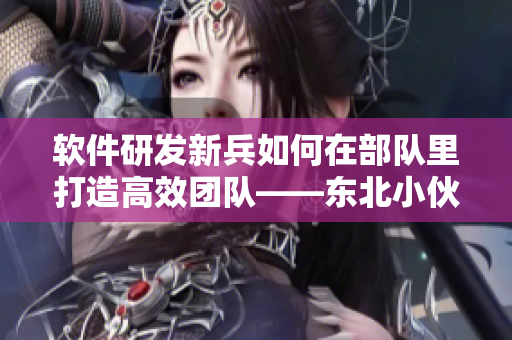 软件研发新兵如何在部队里打造高效团队——东北小伙的经验分享