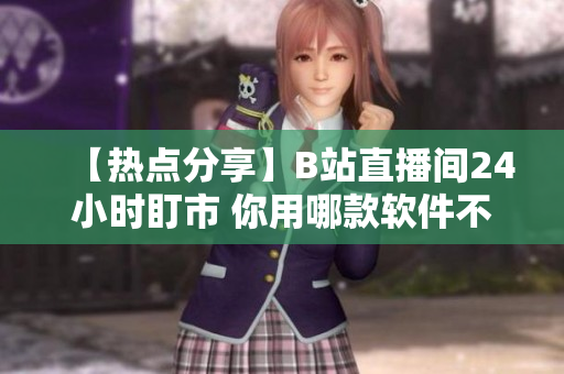 【热点分享】B站直播间24小时盯市 你用哪款软件不离不弃？