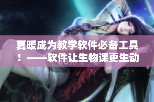 夏暖成为教学软件必备工具！——软件让生物课更生动，造福教育界！