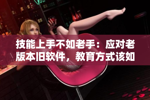 技能上手不如老手：应对老版本旧软件，教育方式该如何更改？
