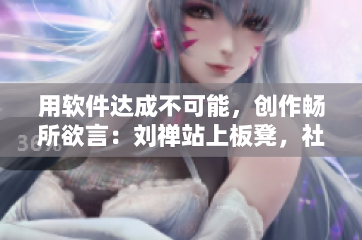 用软件达成不可能，创作畅所欲言：刘禅站上板凳，社交媒体所未曾见