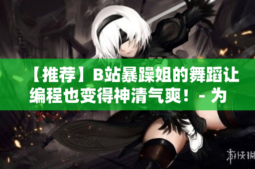 【推荐】B站暴躁姐的舞蹈让编程也变得神清气爽！- 为你的代码注入活力