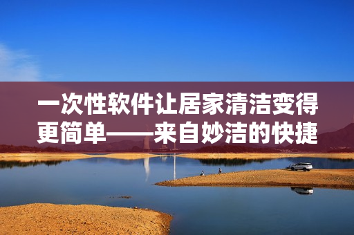 一次性软件让居家清洁变得更简单——来自妙洁的快捷解决方案