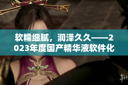 软糯细腻，润泽久久——2023年度国产精华液软件化特点解读