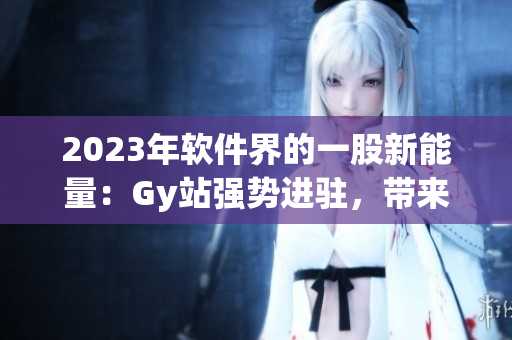 2023年软件界的一股新能量：Gy站强势进驻，带来高效科技新动向