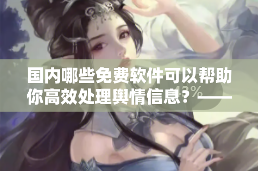 国内哪些免费软件可以帮助你高效处理舆情信息？——一份软件推荐清单
