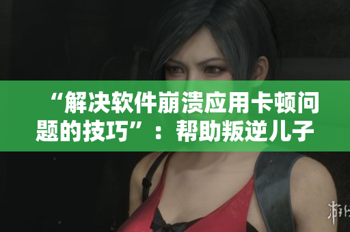 “解决软件崩溃应用卡顿问题的技巧”：帮助叛逆儿子挽救暴躁老妈的好方法