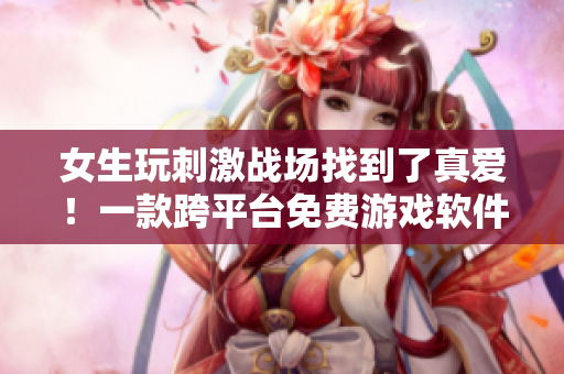 女生玩刺激战场找到了真爱！一款跨平台免费游戏软件助力实现心愿