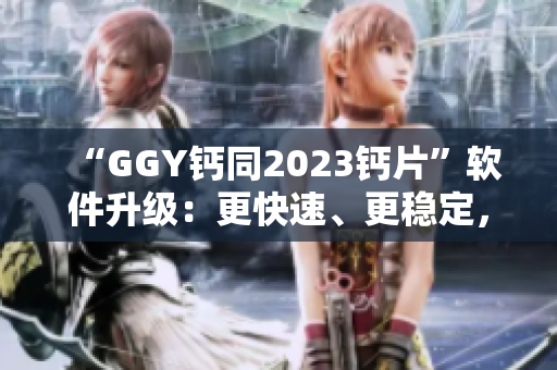 “GGY钙同2023钙片”软件升级：更快速、更稳定，为你的健康保驾护航！