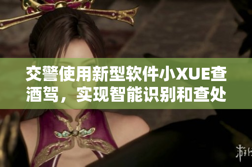 交警使用新型软件小XUE查酒驾，实现智能识别和查处违法行为