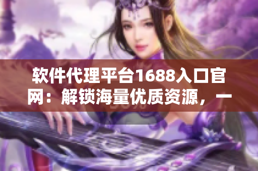 软件代理平台1688入口官网：解锁海量优质资源，一站式获取软件所需！