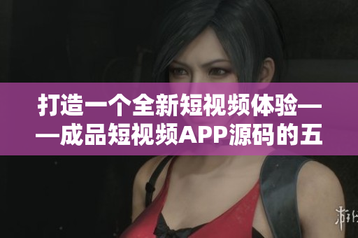 打造一个全新短视频体验——成品短视频APP源码的五个优点