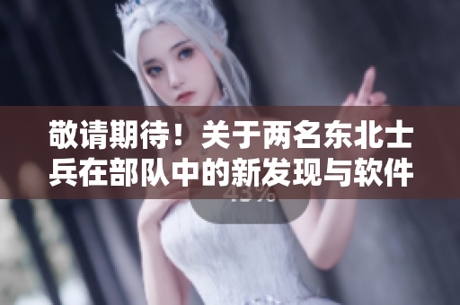敬请期待！关于两名东北士兵在部队中的新发现与软件应用