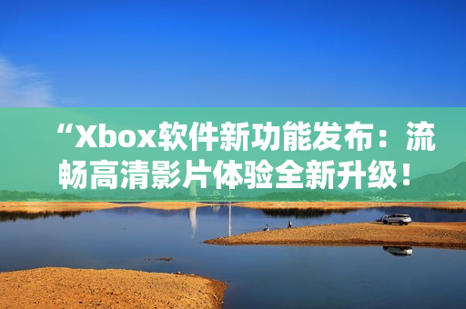 “Xbox软件新功能发布：流畅高清影片体验全新升级！”
