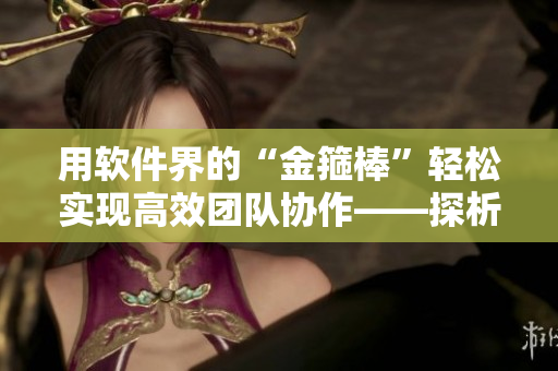 用软件界的“金箍棒”轻松实现高效团队协作——探析协作软件的优势与应用