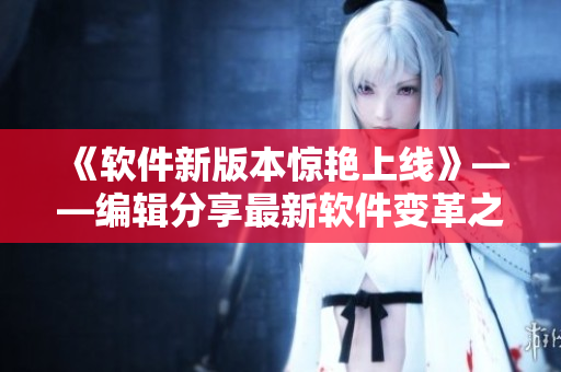 《软件新版本惊艳上线》——编辑分享最新软件变革之美