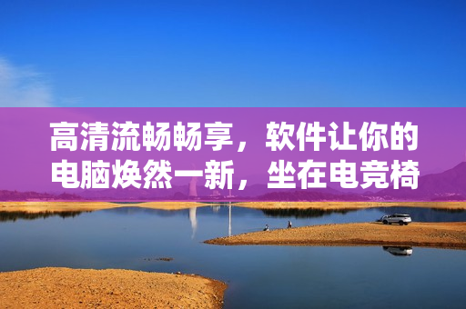 高清流畅畅享，软件让你的电脑焕然一新，坐在电竞椅上享受