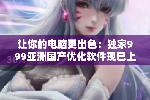 让你的电脑更出色：独家999亚洲国产优化软件现已上线