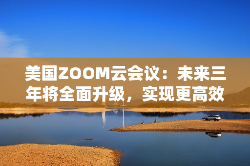 美国ZOOM云会议：未来三年将全面升级，实现更高效的远程沟通