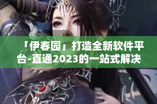 「伊春园」打造全新软件平台-直通2023的一站式解决方案！