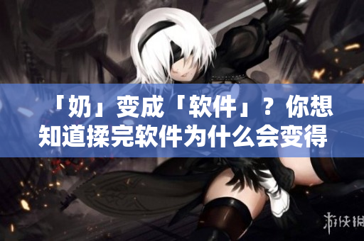 「奶」变成「软件」？你想知道揉完软件为什么会变得又硬又翘？