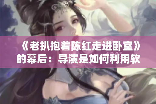 《老扒抱着陈红走进卧室》的幕后：导演是如何利用软件让剧情更加生动的？