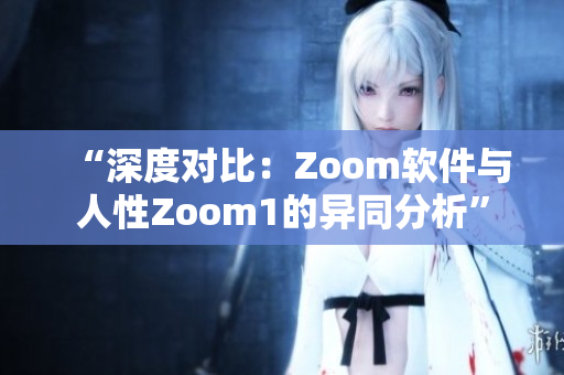 “深度对比：Zoom软件与人性Zoom1的异同分析”