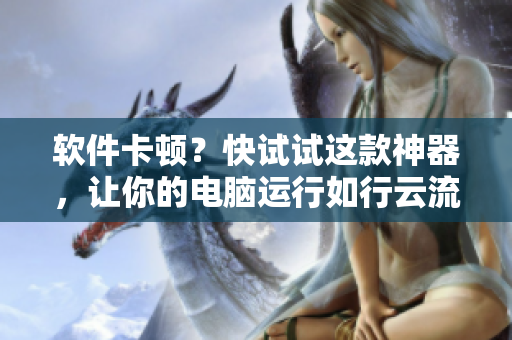 软件卡顿？快试试这款神器，让你的电脑运行如行云流水