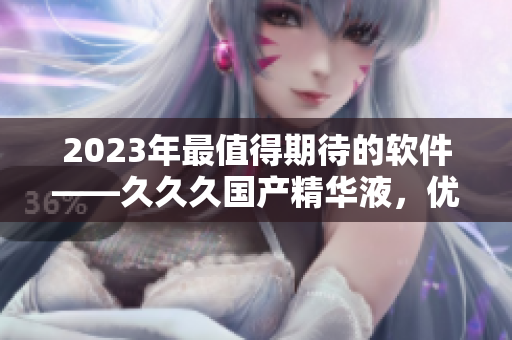 2023年最值得期待的软件——久久久国产精华液，优势亮点一览