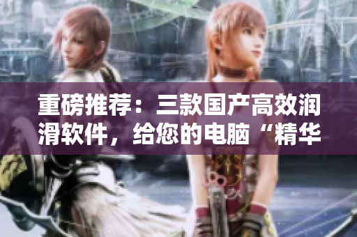 重磅推荐：三款国产高效润滑软件，给您的电脑“精华液”级别的养护体验