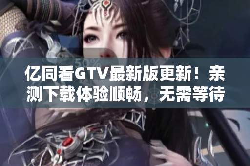 亿同看GTV最新版更新！亲测下载体验顺畅，无需等待好心软件