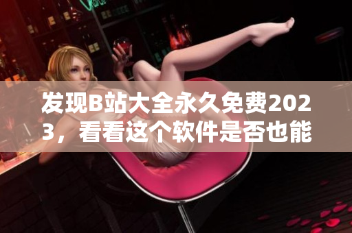 发现B站大全永久免费2023，看看这个软件是否也能受益？