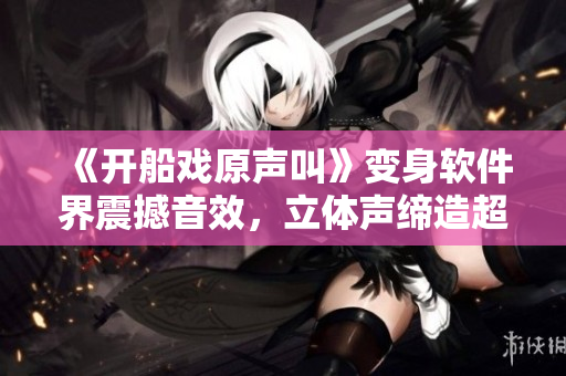 《开船戏原声叫》变身软件界震撼音效，立体声缔造超逼真体验！
