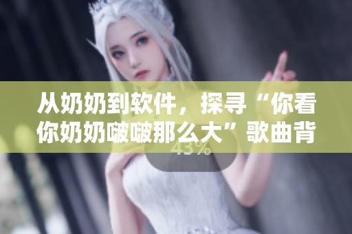 从奶奶到软件，探寻“你看你奶奶啵啵那么大”歌曲背后的故事！