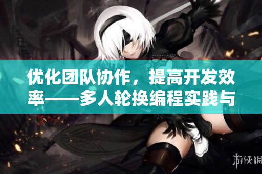 优化团队协作，提高开发效率——多人轮换编程实践与建议