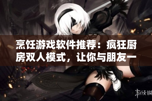 烹饪游戏软件推荐：疯狂厨房双人模式，让你与朋友一起烹饪！