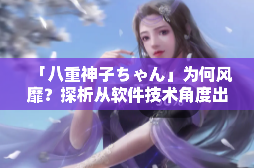 「八重神子ちゃん」为何风靡？探析从软件技术角度出发的3大原因！