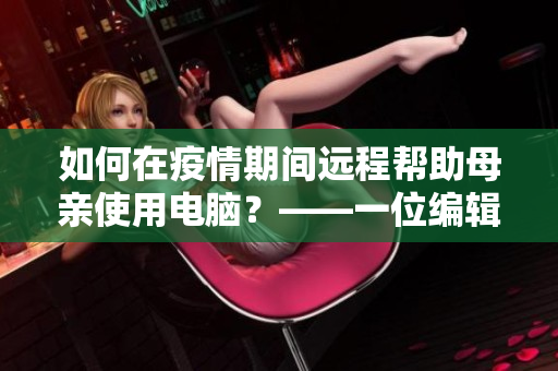 如何在疫情期间远程帮助母亲使用电脑？——一位编辑的发现与分享