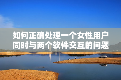 如何正确处理一个女性用户同时与两个软件交互的问题？