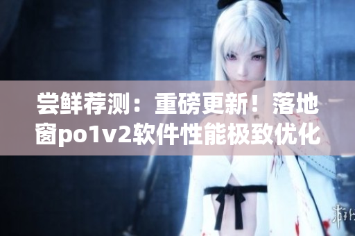 尝鲜荐测：重磅更新！落地窗po1v2软件性能极致优化