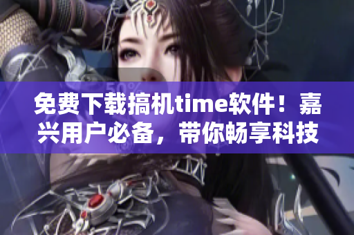 免费下载搞机time软件！嘉兴用户必备，带你畅享科技生活！
