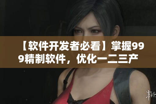 【软件开发者必看】掌握999精制软件，优化一二三产区差异！