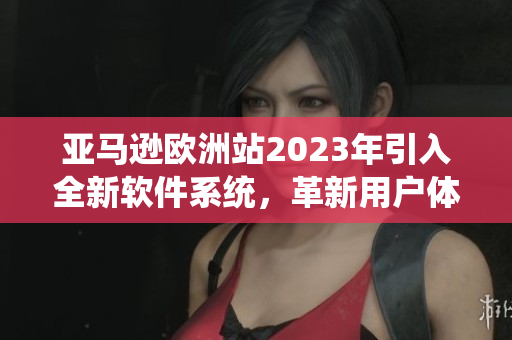 亚马逊欧洲站2023年引入全新软件系统，革新用户体验
