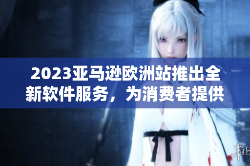 2023亚马逊欧洲站推出全新软件服务，为消费者提供更便捷的购物体验