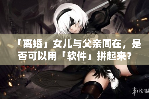 「离婚」女儿与父亲同在，是否可以用「软件」拼起来？