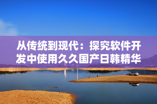 从传统到现代：探究软件开发中使用久久国产日韩精华液的益处