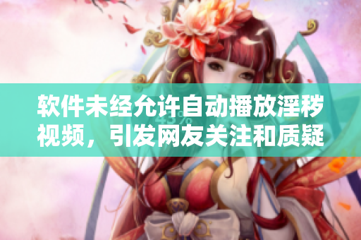 软件未经允许自动播放淫秽视频，引发网友关注和质疑
