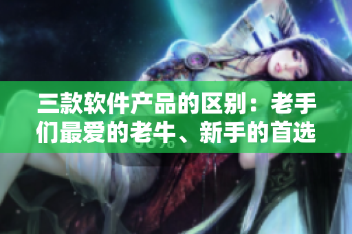 三款软件产品的区别：老手们最爱的老牛、新手的首选嫩草和升级版的一二三
