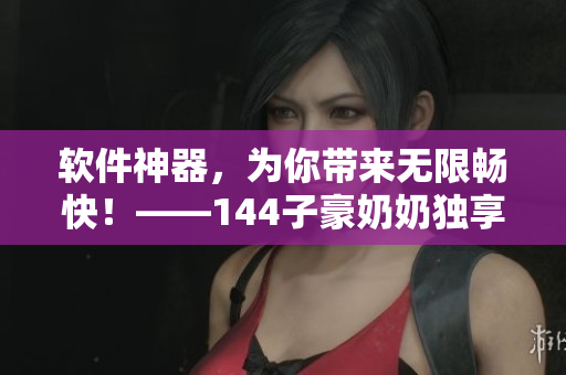 软件神器，为你带来无限畅快！——144子豪奶奶独享，触动软件新领域